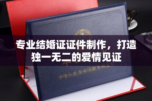 咸丰专业结婚证证件制作，打造独一无二的爱情见证